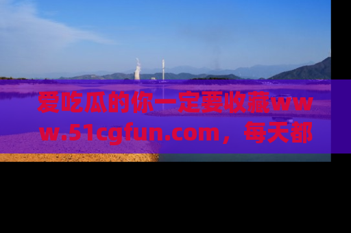 爱吃瓜的你一定要收藏www.51cgfun.com，每天都能发布精彩点评！