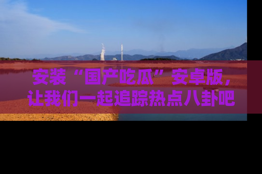 安装“国产吃瓜”安卓版，让我们一起追踪热点八卦吧～