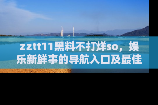 zztt11黑料不打烊so，娱乐新鲜事的导航入口及最佳浏览线路推荐