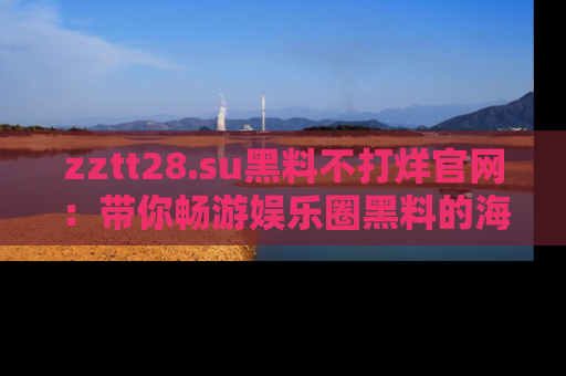 zztt28.su黑料不打烊官网：带你畅游娱乐圈黑料的海洋，掌握每一条最新消息