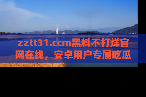 zztt31.ccm黑料不打烊官网在线，安卓用户专属吃瓜神器大揭秘