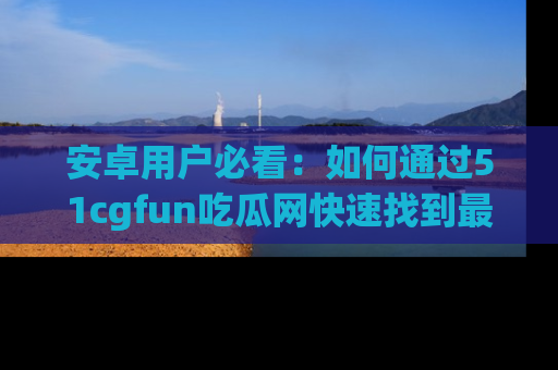 安卓用户必看：如何通过51cgfun吃瓜网快速找到最新链接？