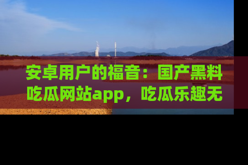 安卓用户的福音:国产黑料吃瓜网站app,吃瓜乐趣无穷尽!