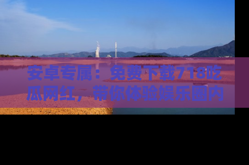 安卓专属：免费下载718吃瓜网红，带你体验娱乐圈内幕