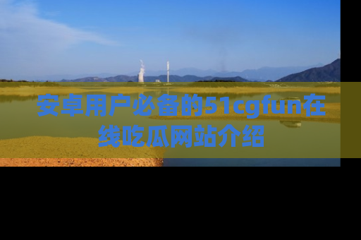 安卓用户必备的51cgfun在线吃瓜网站介绍