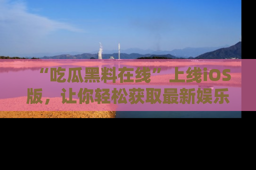 “吃瓜黑料在线”上线iOS版,让你轻松获取最新娱乐新闻