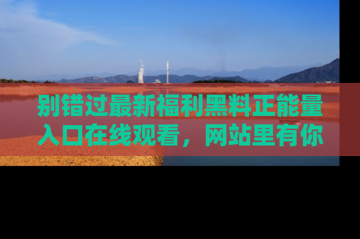别错过最新福利黑料正能量入口在线观看,网站里有你想看的所有秘密!