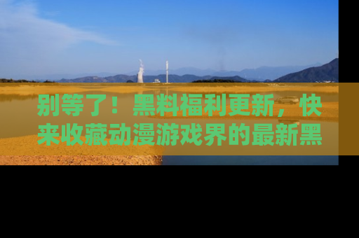 别等了！黑料福利更新，快来收藏动漫游戏界的最新黑料吧！