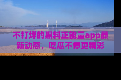 不打烊的黑料正能量app最新动态,吃瓜不停更精彩