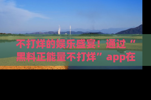 不打烊的娱乐盛宴!通过“黑料正能量不打烊”app在线观看最新内容,链接在此,不容错过!