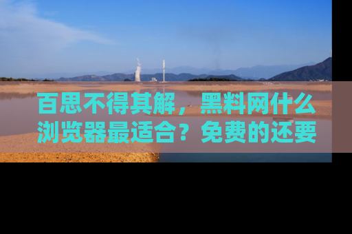 百思不得其解,黑料网什么浏览器最适合?免费的还要能吃瓜太难了!