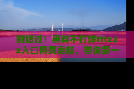 别错过！黑料不打烊tttzzz入口网页更新，带你第一时间了解最新动态！