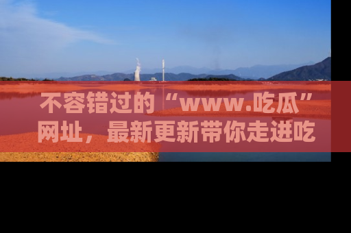 不容错过的“www.吃瓜”网址，最新更新带你走进吃瓜新时尚