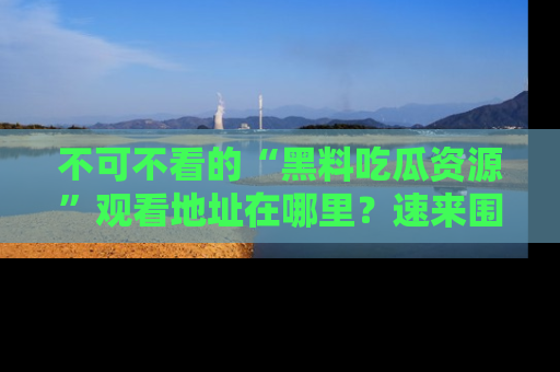 不可不看的“黑料吃瓜资源”观看地址在哪里？速来围观吧！