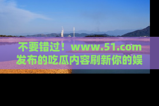 不要错过！www.51.com发布的吃瓜内容刷新你的娱乐认知