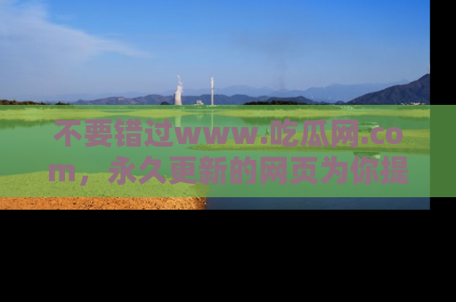不要错过www.吃瓜网.com，永久更新的网页为你提供吃瓜盛宴！