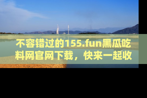不容错过的155.fun黑瓜吃料网官网下载，快来一起收藏吃瓜新动态吧！