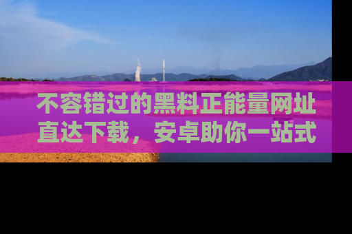 不容错过的黑料正能量网址直达下载，安卓助你一站式吃瓜体验！