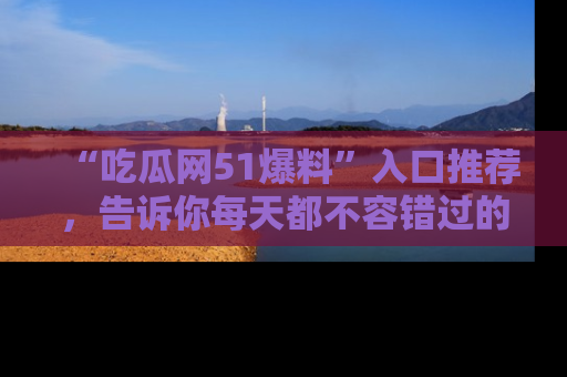 “吃瓜网51爆料”入口推荐,告诉你每天都不容错过的娱乐八卦!