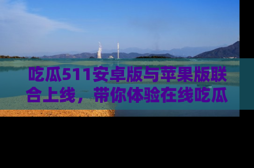 吃瓜511安卓版与苹果版联合上线，带你体验在线吃瓜新天地
