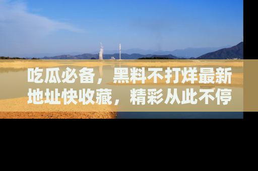 吃瓜必备，黑料不打烊最新地址快收藏，精彩从此不停！