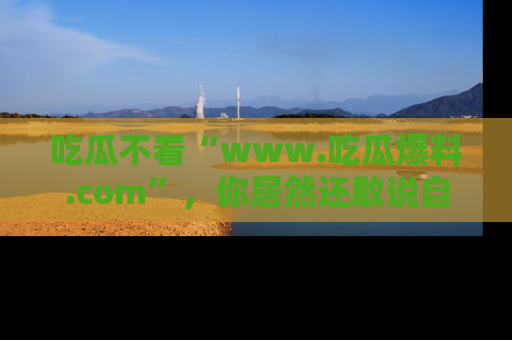 吃瓜不看“www.吃瓜爆料.com”，你居然还敢说自己是吃瓜群众？
