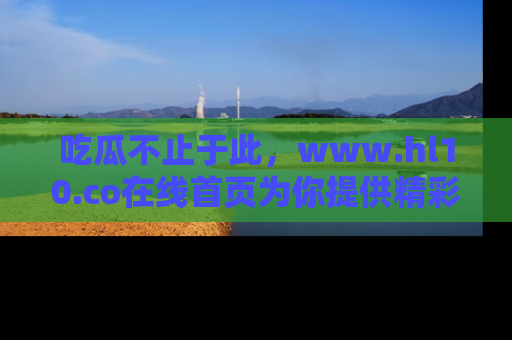 吃瓜不止于此，www.hl10.co在线首页为你提供精彩内幕