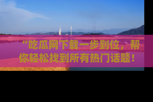 “吃瓜网下载一步到位,帮你轻松找到所有热门话题!”网址:www.chiguaw.com