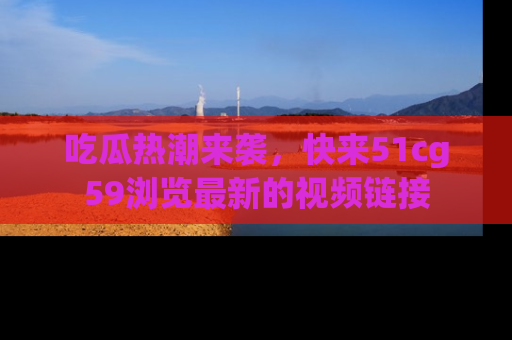 吃瓜热潮来袭，快来51cg59浏览最新的视频链接