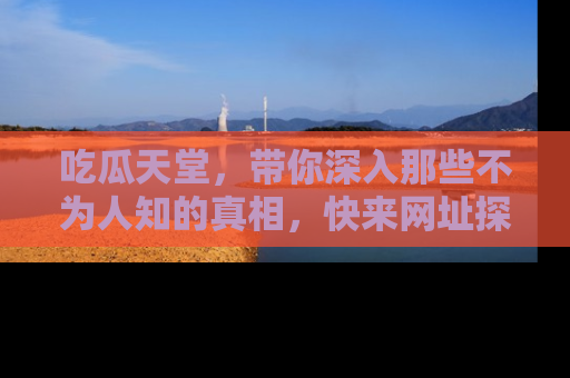 吃瓜天堂，带你深入那些不为人知的真相，快来网址探索吧！