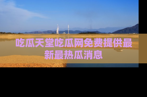 吃瓜天堂吃瓜网免费提供最新最热瓜消息