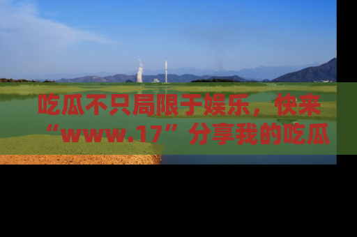 吃瓜不只局限于娱乐，快来“www.17”分享我的吃瓜技巧，成为社交圈的明星！