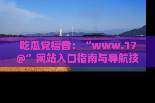 吃瓜党福音：“www.17@”网站入口指南与导航技巧全解析