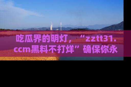 吃瓜界的明灯，“zztt31.ccm黑料不打烊”确保你永不迷路！