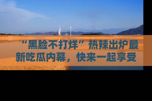 “黑脸不打烊”热辣出炉最新吃瓜内幕,快来一起享受这份乐趣吧!