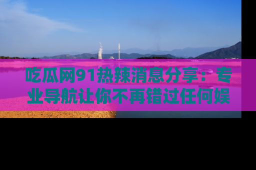 吃瓜网91热辣消息分享：专业导航让你不再错过任何娱乐八卦