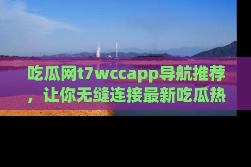 吃瓜网t7wccapp导航推荐，让你无缝连接最新吃瓜热点内容！