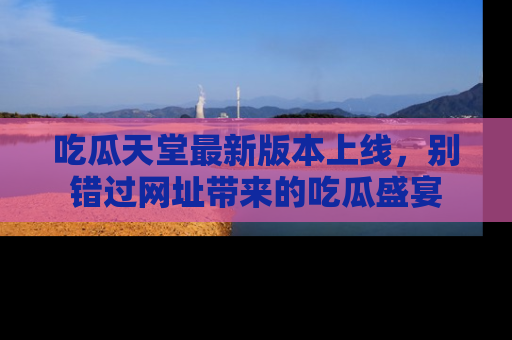 吃瓜天堂最新版本上线，别错过网址带来的吃瓜盛宴