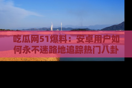 吃瓜网51爆料：安卓用户如何永不迷路地追踪热门八卦信息