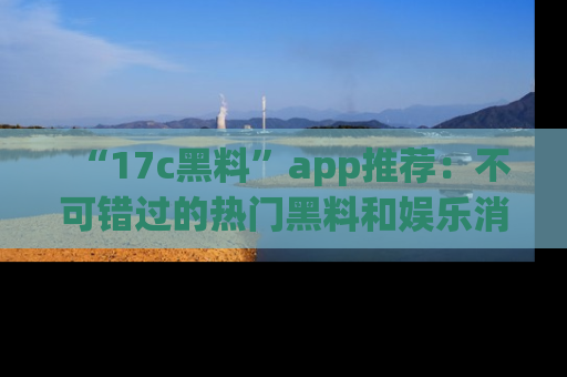 “17c黑料”app推荐：不可错过的热门黑料和娱乐消息