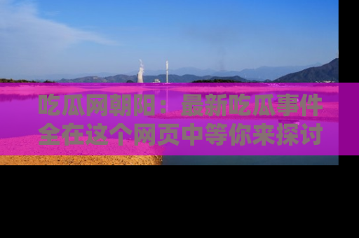 吃瓜网朝阳：最新吃瓜事件全在这个网页中等你来探讨！
