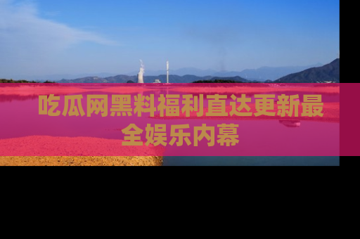吃瓜网黑料福利直达更新最全娱乐内幕