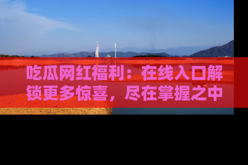吃瓜网红福利：在线入口解锁更多惊喜，尽在掌握之中