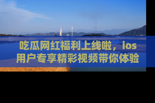 吃瓜网红福利上线啦，ios用户专享精彩视频带你体验乐趣！