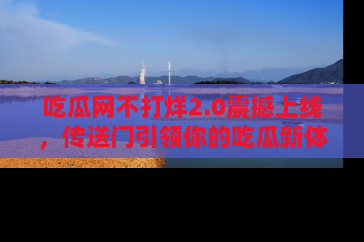 吃瓜网不打烊2.0震撼上线，传送门引领你的吃瓜新体验