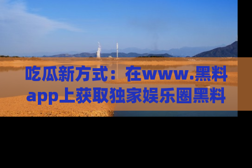吃瓜新方式：在www.黑料app上获取独家娱乐圈黑料信息