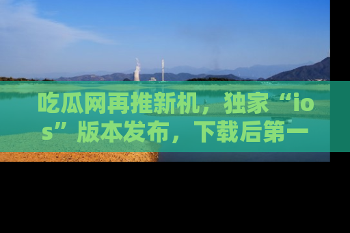 吃瓜网再推新机，独家“ios”版本发布，下载后第一时间获取热点吃瓜信息！