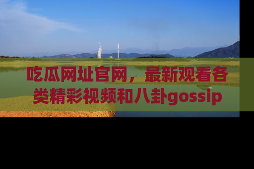 吃瓜网址官网，最新观看各类精彩视频和八卦gossip