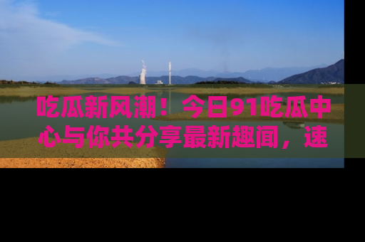 吃瓜新风潮！今日91吃瓜中心与你共分享最新趣闻，速来点击入口看看吧！