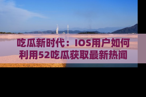 吃瓜新时代：IOS用户如何利用52吃瓜获取最新热闻